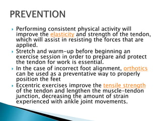  Performing consistent physical activity will
improve the elasticity and strength of the tendon,
which will assist in resisting the forces that are
applied.
 Stretch and warm-up before beginning an
exercise session in order to prepare and protect
the tendon for work is essential.
 In the case of incorrect foot alignment, orthotics
can be used as a preventative way to properly
position the feet
 Eccentric exercises improve the tensile strength
of the tendon and lengthen the muscle-tendon
junction, decreasing the amount of strain
experienced with ankle joint movements.
 