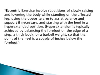 *Eccentric Exercise involve repetitions of slowly raising
and lowering the body while standing on the affected
leg, using the opposite arm to assist balance and
support if necessary, and starting with the heel in a
hyperextended position. (Hyperextension is typically
achieved by balancing the forefoot on the edge of a
step, a thick book, or a barbell weight. so that the
point of the heel is a couple of inches below the
forefoot.)
 