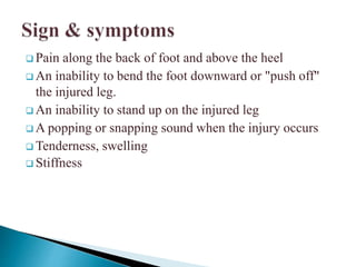  Pain along the back of foot and above the heel
 An inability to bend the foot downward or "push off"
the injured leg.
 An inability to stand up on the injured leg
 A popping or snapping sound when the injury occurs
 Tenderness, swelling
 Stiffness
 