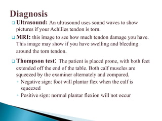  Ultrasound: An ultrasound uses sound waves to show
pictures if your Achilles tendon is torn.
 MRI: this image to see how much tendon damage you have.
This image may show if you have swelling and bleeding
around the torn tendon.
 Thompson test: The patient is placed prone, with both feet
extended off the end of the table. Both calf muscles are
squeezed by the examiner alternately and compared.
◦ Negative sign: foot will plantar flex when the calf is
squeezed
◦ Positive sign: normal plantar flexion will not occur
 