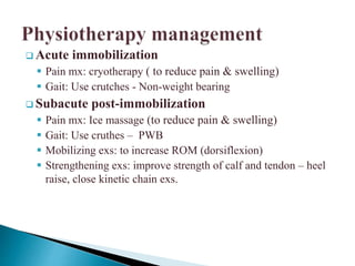  Acute immobilization
 Pain mx: cryotherapy ( to reduce pain & swelling)
 Gait: Use crutches - Non-weight bearing
 Subacute post-immobilization
 Pain mx: Ice massage (to reduce pain & swelling)
 Gait: Use cruthes – PWB
 Mobilizing exs: to increase ROM (dorsiflexion)
 Strengthening exs: improve strength of calf and tendon – heel
raise, close kinetic chain exs.
 