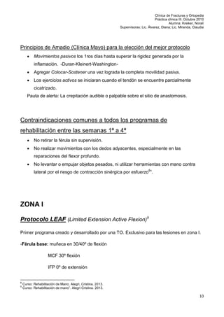 Clínica de Fracturas y Ortopedia
Práctica clínica III. Octubre 2013
Alumna: Kreiker, Noralí
Supervisoras: Lic. Álvarez, Diana; Lic. Miranda, Claudia

Principios de Amadio (Clínica Mayo) para la elección del mejor protocolo


Movimientos pasivos los 1ros días hasta superar la rigidez generada por la
inflamación. -Duran-Kleinert-Washington-



Agregar Colocar-Sostener una vez lograda la completa movilidad pasiva.



Los ejercicios activos se iniciaran cuando el tendón se encuentre parcialmente
cicatrizado.

Pauta de alerta: La crepitación audible o palpable sobre el sitio de anastomosis.

Contraindicaciones comunes a todos los programas de
rehabilitación entre las semanas 1ª a 4ª


No retirar la férula sin supervisión.



No realizar movimientos con los dedos adyacentes, especialmente en las
reparaciones del flexor profundo.



No levantar o empujar objetos pesados, ni utilizar herramientas con mano contra
lateral por el riesgo de contracción sinérgica por esfuerzo8”.

ZONA I
Protocolo LEAF (Limited Extension Active Flexion)9
Primer programa creado y desarrollado por una TO. Exclusivo para las lesiones en zona I.
-Férula base: muñeca en 30/40º de flexión
MCF 30º flexión
IFP 0º de extensión

8
9

Curso: Rehabilitación de Mano. Alegri, Cristina. 2013.
Curso: Rehabilitación de mano”. Alegri Cristina. 2013.

10

 