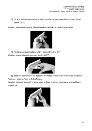 Clínica de Fracturas y Ortopedia
Práctica clínica III. Octubre 2013
Alumna: Kreiker, Noralí
Supervisoras: Lic. Álvarez, Diana; Lic. Miranda, Claudia

3) El dedo es colocado pasivamente en posición de gancho modificado (con discreta
flexión MCF).
Objetivo: alentar la excursión diferenciada entre el flexor superficial y profundo.

4) Flexión pasiva completa de MCF + extensión activa IFP.
Objetivo: prevenir la contractura en flexión de IFP.

5) Sostener pasivamente los dedos no afectados en extensión mientras se realizar un
“colocar y sostener” con el dedo afectado.
Objetivo: disminuir la tensión interna sobre el flexor profundo mientras se activa el flexor
superficial.

12

 