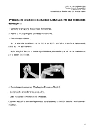 Clínica de Fracturas y Ortopedia
Práctica clínica III. Octubre 2013
Alumna: Kreiker, Noralí
Supervisoras: Lic. Álvarez, Diana; Lic. Miranda, Claudia

-Programa de tratamiento institucional Exclusivamente bajo supervisión
del terapista
1. Controlar el programa de ejercicios domiciliarios.
2. Retirar la férula p/ higiene y cuidado de la cicatriz.
3. Ejercicios tenodésicos.
A- La terapista sostiene todos los dedos en flexión y moviliza la muñeca pasivamente
hasta 30 - 40º de extensión.
B- La terapista flexiona la muñeca pasivamente permitiendo que los dedos se extiendan
por la acción tenodésica.

4. Ejercicios pasivos suaves (Movilización Pasiva en Flexión).
- Siempre debe preceder al ejercicio activo.
- Debe realizarse de manera lenta y repetida.
Objetivo: Reducir la resistencia generada por el edema y la tensión articular / Resistencia <
de 300gr.

13

 