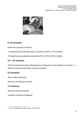 Clínica de Fracturas y Ortopedia
Práctica clínica III. Octubre 2013
Alumna: Kreiker, Noralí
Supervisoras: Lic. Álvarez, Diana; Lic. Miranda, Claudia

11

0- 4,5 semanas
Cada hora: ejercicios con férula.
-10 repeticiones de extensión pasiva de la IFD con MCF e IFP en flexión.
-10 repeticiones de extensión pasiva de la IFP, con IFD y MCF en flexión.

4,5 – 5,5 semanas
-Férula dorsal discontinuada. Reemplazo por muñequera y banda elástica con tracción. ----Ejercicios activos de extensión y pasivos de flexión.

5,5 semanas
-No se utiliza muñequera.
-Ejercicios de bloqueo y de puño.

7,5 semanas
-Ejercicios activos resistidos.
-Ferulado correctivo de rigideces.

11

“Curso: Rehabilitación de mano”. Alegri, Cristina. 2013.

17

 