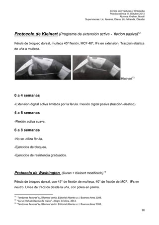 Clínica de Fracturas y Ortopedia
Práctica clínica III. Octubre 2013
Alumna: Kreiker, Noralí
Supervisoras: Lic. Álvarez, Diana; Lic. Miranda, Claudia

Protocolo de Kleinert (Programa de extensión activa - flexión pasiva)12
Férula de bloqueo dorsal, muñeca 45º flexión, MCF 40º, IFs en extensión. Tracción elástica
de uña a muñeca.

Kleinert13

0 a 4 semanas
-Extensión digital activa limitada por la férula. Flexión digital pasiva (tracción elástico).

4 a 6 semanas
-Flexión activa suave.

6 a 8 semanas
-No se utiliza férula.
-Ejercicios de bloqueo.
-Ejercicios de resistencia graduados.

Protocolo de Washington (Duran + Kleinert modificado)14
Férula de bloqueo dorsal, con 45° de flexión de muñeca, 40° de flexión de MCF, IFs en
neutro. Línea de tracción desde la uña, con polea en palma.
12

“Tendones flexores”A.J.Ramos Vertiz. Editorial Atlante s.r.l. Buenos Aires 2008.

13

“Curso: Rehabilitación de mano”. Alegri, Cristina. 2013.

14

“Tendones flexores”A.J.Ramos Vertiz. Editorial Atlante s.r.l. Buenos Aires 2008.

18

 