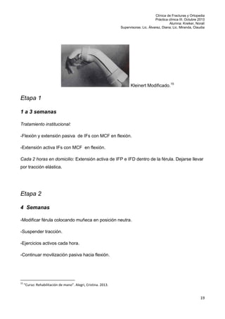 Clínica de Fracturas y Ortopedia
Práctica clínica III. Octubre 2013
Alumna: Kreiker, Noralí
Supervisoras: Lic. Álvarez, Diana; Lic. Miranda, Claudia

Kleinert Modificado.15

Etapa 1
1 a 3 semanas
Tratamiento institucional:
-Flexión y extensión pasiva de IFs con MCF en flexión.
-Extensión activa IFs con MCF en flexión.
Cada 2 horas en domicilio: Extensión activa de IFP e IFD dentro de la férula. Dejarse llevar
por tracción elástica.

Etapa 2
4 Semanas
-Modificar férula colocando muñeca en posición neutra.
-Suspender tracción.
-Ejercicios activos cada hora.
-Continuar movilización pasiva hacia flexión.

15

“Curso: Rehabilitación de mano”. Alegri, Cristina. 2013.

19

 