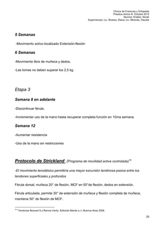 Clínica de Fracturas y Ortopedia
Práctica clínica III. Octubre 2013
Alumna: Kreiker, Noralí
Supervisoras: Lic. Álvarez, Diana; Lic. Miranda, Claudia

5 Semanas
-Movimiento activo localizado Extensión-flexión

6 Semanas
-Movimiento libre de muñeca y dedos.
-Las tomas no deben superar los 2,5 kg.

Etapa 3
Semana 8 en adelante
-Discontinuar férula.
-Incrementar uso de la mano hasta recuperar completa función en 10ma semana.

Semana 12
-Aumentar resistencia
-Uso de la mano sin restricciones

Protocolo de Strickland (Programa de movilidad activa controlada)16
-El movimiento tenodésico permitiría una mayor excursión tendinosa pasiva entre los
tendones superficiales y profundos
Férula dorsal, muñeca 20° de flexión, MCF en 50°de flexión, dedos en extensión.
Férula articulada, permite 30° de extensión de muñeca y flexión completa de muñeca,
mantiene 50° de flexión de MCF.
16

“Tendones flexores”A.J.Ramos Vertiz. Editorial Atlante s.r.l. Buenos Aires 2008.

20

 