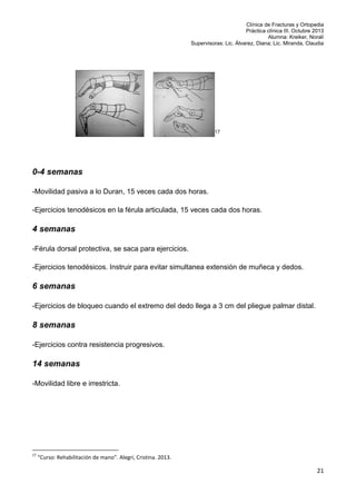 Clínica de Fracturas y Ortopedia
Práctica clínica III. Octubre 2013
Alumna: Kreiker, Noralí
Supervisoras: Lic. Álvarez, Diana; Lic. Miranda, Claudia

17

0-4 semanas
-Movilidad pasiva a lo Duran, 15 veces cada dos horas.
-Ejercicios tenodésicos en la férula articulada, 15 veces cada dos horas.

4 semanas
-Férula dorsal protectiva, se saca para ejercicios.
-Ejercicios tenodésicos. Instruir para evitar simultanea extensión de muñeca y dedos.

6 semanas
-Ejercicios de bloqueo cuando el extremo del dedo llega a 3 cm del pliegue palmar distal.

8 semanas
-Ejercicios contra resistencia progresivos.

14 semanas
-Movilidad libre e irrestricta.

17

“Curso: Rehabilitación de mano”. Alegri, Cristina. 2013.

21

 