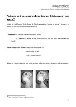 Clínica de Fracturas y Ortopedia
Práctica clínica III. Octubre 2013
Alumna: Kreiker, Noralí
Supervisoras: Lic. Álvarez, Diana; Lic. Miranda, Claudia

Protocolo en tres etapas Implementado por Cristina Alegri para
zona II19
Utiliza la modificación de la férula de flexión pasiva con banda de goma y polea en la
palma de la mano del Broock Army Hospital.

Comprende: -La flexión y extensión pasiva de IFs.
-La extensión activa de las articulaciones IFs con MCF estabilizada en
flexión.

Férula de bloqueo dorsal: -flexión de muñeca en 45º
-flexión MCF en 40º
-posición neutra en IFs

Línea de tracción desde la uña hasta la mitad del antebrazo con polea en palma de mano.

19

“Curso: Rehabilitación de mano”. Alegri, Cristina. 2013.

23

 