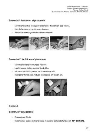 Clínica de Fracturas y Ortopedia
Práctica clínica III. Octubre 2013
Alumna: Kreiker, Noralí
Supervisoras: Lic. Álvarez, Diana; Lic. Miranda, Claudia

Semana 5ª Incluir en el protocolo
-

Movimiento activo localizado extensión - flexión (en ese orden).

-

Uso de la mano en actividades livianas.

-

Ejercicios de elongación de tejidos dorsales.

Semana 6ª: Incluir en el protocolo
-

Movimiento libre de muñeca y dedos.

-

Las tomas no deben superar los 2.5 kg.

-

Iniciar movilización pasiva hacia extensión s/n.

-

Incorporar férula para reducir contractura en flexión s/n.

Etapa 3
Semana 8ª en adelante
-

Discontinuar férula.

-

Incrementar uso de la mano hasta recuperar completa función en 10ª semana.

27

 