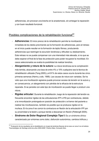Clínica de Fracturas y Ortopedia
Práctica clínica III. Octubre 2013
Alumna: Kreiker, Noralí
Supervisoras: Lic. Álvarez, Diana; Lic. Miranda, Claudia

adherencias, sin provocar una brecha en la anastomosis, sin arriesgar la reparación
y con buen resultado funcional.

Posibles complicaciones de la rehabilitación funcional22
-

Adherencias: El inicio precoz de la rehabilitación permite la movilización
inmediata de los dedos previniendo así la formación de adherencias, pero el retraso
en el inicio puede resultar en la formación de tejido fibroso, produciendo
adherencias que restringen la excursión tendinosa y dificultan su deslizamiento.
Este retraso no se puede compensar con una intensidad más elevada, si no que se
debe esperar el final de la fase de protección para poder recuperar la movilidad. En
casos seleccionados se evalúa la posibilidad de realizar tenolísis.

-

Alargamiento y rotura de la sutura: La rotura tendinosa es la complicación
más temida, alcanzando una tasa de entre 4% a 10% cualquiera sea la técnica de
rehabilitación utilizada (Tang 2005) y el 91% de estos casos ocurre durante las cinco
primeras semanas (Harris y cols. 1999). Las causas de rotura son variadas. Se ha
visto que una movilización agresiva puede provocar exceso de tensión en la sutura y
en consecuencia, un alargamiento con pérdida de la eficacia de la estructura
reparada. Si se persiste con este tipo de movilización se puede llegar a producir una
rotura.

-

Rigidez articular: Durante la rehabilitación, luego de la reparación del tendón es
frecuente encontrar rigidez de las articulaciones IFP e IFD por contracturas, debido
a la inmovilización prolongada en posición de protección o el temor del paciente a
realizar las movilizaciones, también es posible que se produzca rigidez en la
muñeca. En la zona II es común la contractura en flexión de la articulación IFP por
su proximidad a la lesión y porque tiende a descansar en flexión (Pettengill 2005).

-

Síndrome de Dolor Regional Complejo Tipo I: Es un síndrome clínico
caracterizado por síntomas como dolor, disfunción autonómica, cambios tróficos y

22

“Evaluación de los resultados de la rehabilitación en cirugía de tendones flexores de la mano en zona II en el Instituto
Traumatológico de Santiago entre los años 2004-2006”; Paulina Sáez, Consuelo Soto.

29

 