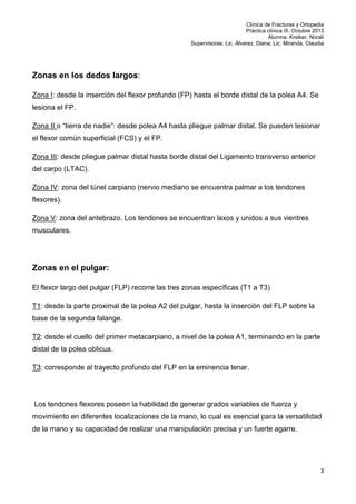 Clínica de Fracturas y Ortopedia
Práctica clínica III. Octubre 2013
Alumna: Kreiker, Noralí
Supervisoras: Lic. Álvarez, Diana; Lic. Miranda, Claudia

Zonas en los dedos largos:
Zona I: desde la inserción del flexor profundo (FP) hasta el borde distal de la polea A4. Se
lesiona el FP.
Zona II o “tierra de nadie”: desde polea A4 hasta pliegue palmar distal. Se pueden lesionar
el flexor común superficial (FCS) y el FP.
Zona III: desde pliegue palmar distal hasta borde distal del Ligamento transverso anterior
del carpo (LTAC).
Zona IV: zona del túnel carpiano (nervio mediano se encuentra palmar a los tendones
flexores).
Zona V: zona del antebrazo. Los tendones se encuentran laxos y unidos a sus vientres
musculares.

Zonas en el pulgar:
El flexor largo del pulgar (FLP) recorre las tres zonas específicas (T1 a T3)
T1: desde la parte proximal de la polea A2 del pulgar, hasta la inserción del FLP sobre la
base de la segunda falange.
T2: desde el cuello del primer metacarpiano, a nivel de la polea A1, terminando en la parte
distal de la polea oblicua.
T3: corresponde al trayecto profundo del FLP en la eminencia tenar.

Los tendones flexores poseen la habilidad de generar grados variables de fuerza y
movimiento en diferentes localizaciones de la mano, lo cual es esencial para la versatilidad
de la mano y su capacidad de realizar una manipulación precisa y un fuerte agarre.

3

 