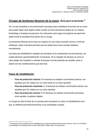 Clínica de Fracturas y Ortopedia
Práctica clínica III. Octubre 2013
Alumna: Kreiker, Noralí
Supervisoras: Lic. Álvarez, Diana; Lic. Miranda, Claudia

Cirugía de tendones flexores de la mano: Guía para el paciente.24
Ud. ha sido sometido a una intervención quirúrgica para restablecer la función de su mano,
para poder lograr este objetivo debe cumplir con las indicaciones dadas por su médico,
kinesiólogo y terapista ocupacional. Su motivación para seguir el programa de ejercicios
determinará el resultado final óptimo de su cirugía.
Los tendones flexores de la mano se originan en una masa muscular común a nivel del
antebrazo, estos músculos permiten que los dedos de la mano puedan doblarse
normalmente.
Las fases de rehabilitación respetan los principios de la cicatrización de los tendones, los
cuales demoran aproximadamente 12 semanas. Al no respetar los tiempos se corre el
serio peligro de romperlos o retrasar el proceso normal pudiendo ser posible volver a
operar con las complicaciones que esto trae.

Fases de rehabilitación
-

Fase de protección máxima: 0-4 semanas se realizan movimientos pasivos: son
aquellos que Ud. realiza con su mano sana en su mano operada.

-

Fase de protección moderada: 4- 6 semanas se realizan movimientos activos: son
aquellos que Ud. realiza con su mano operada.

-

Fase de protección mínima: 8-12 semanas se realizan movimientos de fuerza,
como apretar o sostener objetos

La cirugía es sólo el inicio de un proceso para recuperar su mano, la rehabilitación es lo
que, en definitiva permitirá devolverlo a sus actividades usuales.

24

“Evaluación de los resultados de la rehabilitación en cirugía de tendones flexores de la mano en zona II en el Instituto
Traumatológico de Santiago entre los años 2004-2006”; Paulina Sáez, Consuelo Soto.

33

 