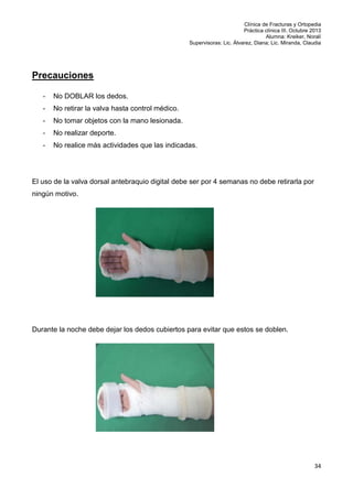 Clínica de Fracturas y Ortopedia
Práctica clínica III. Octubre 2013
Alumna: Kreiker, Noralí
Supervisoras: Lic. Álvarez, Diana; Lic. Miranda, Claudia

Precauciones
-

No DOBLAR los dedos.

-

No retirar la valva hasta control médico.

-

No tomar objetos con la mano lesionada.

-

No realizar deporte.

-

No realice más actividades que las indicadas.

El uso de la valva dorsal antebraquio digital debe ser por 4 semanas no debe retirarla por
ningún motivo.

Durante la noche debe dejar los dedos cubiertos para evitar que estos se doblen.

34

 