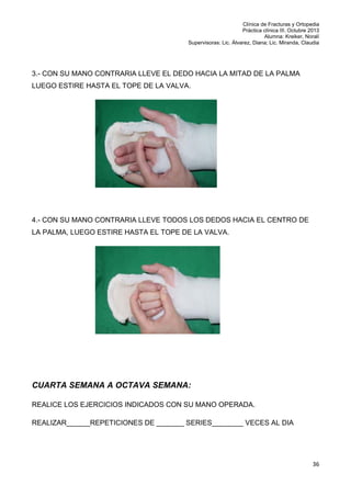 Clínica de Fracturas y Ortopedia
Práctica clínica III. Octubre 2013
Alumna: Kreiker, Noralí
Supervisoras: Lic. Álvarez, Diana; Lic. Miranda, Claudia

3.- CON SU MANO CONTRARIA LLEVE EL DEDO HACIA LA MITAD DE LA PALMA
LUEGO ESTIRE HASTA EL TOPE DE LA VALVA.

4.- CON SU MANO CONTRARIA LLEVE TODOS LOS DEDOS HACIA EL CENTRO DE
LA PALMA, LUEGO ESTIRE HASTA EL TOPE DE LA VALVA.

CUARTA SEMANA A OCTAVA SEMANA:
REALICE LOS EJERCICIOS INDICADOS CON SU MANO OPERADA.
REALIZAR______REPETICIONES DE _______ SERIES________ VECES AL DIA

36

 