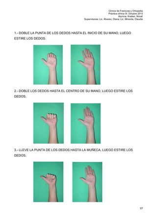 Clínica de Fracturas y Ortopedia
Práctica clínica III. Octubre 2013
Alumna: Kreiker, Noralí
Supervisoras: Lic. Álvarez, Diana; Lic. Miranda, Claudia

1.- DOBLE LA PUNTA DE LOS DEDOS HASTA EL INICIO DE SU MANO, LUEGO
ESTIRE LOS DEDOS.

2.- DOBLE LOS DEDOS HASTA EL CENTRO DE SU MANO, LUEGO ESTIRE LOS
DEDOS.

3.- LLEVE LA PUNTA DE LOS DEDOS HASTA LA MUÑECA, LUEGO ESTIRE LOS
DEDOS.

37

 