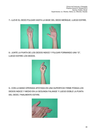 Clínica de Fracturas y Ortopedia
Práctica clínica III. Octubre 2013
Alumna: Kreiker, Noralí
Supervisoras: Lic. Álvarez, Diana; Lic. Miranda, Claudia

7.- LLEVE EL DEDO PULGAR HASTA LA BASE DEL DEDO MEÑIQUE, LUEGO ESTIRE.

8.- JUNTE LA PUNTA DE LOS DEDOS INDICE Y PULGAR FORMANDO UNA “O”,
LUEGO ESTIRE LOS DEDOS.

9.- CON LA MANO OPERADA APOYADA EN UNA SUPERFICIE FIRME PONGA LOS
DEDOS INDICE Y MEDIO EN LA SEGUNDA FALANGE Y LUEGO DOBLE LA PUNTA
DEL DEDO, FINALMENTE ESTIRE.

39

 