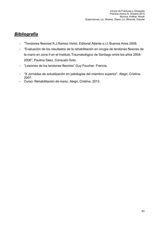 Clínica de Fracturas y Ortopedia
Práctica clínica III. Octubre 2013
Alumna: Kreiker, Noralí
Supervisoras: Lic. Álvarez, Diana; Lic. Miranda, Claudia

Bibliografía
-

“Tendones flexores”A.J.Ramos Vertiz. Editorial Atlante s.r.l. Buenos Aires 2008.

-

“Evaluación de los resultados de la rehabilitación en cirugía de tendones flexores de
la mano en zona II en el Instituto Traumatológico de Santiago entre los años 20042006”; Paulina Sáez, Consuelo Soto.

-

“Lesiones de los tendones flexores” Guy Foucher. Francia.

-

“X Jornadas de actualización en patologías del miembro superior”. Alegri, Cristina.
2007.
Curso: Rehabilitación de mano. Alegri, Cristina. 2013.

-

41

 