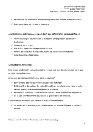 Clínica de Fracturas y Ortopedia
Práctica clínica III. Octubre 2013
Alumna: Kreiker, Noralí
Supervisoras: Lic. Álvarez, Diana; Lic. Miranda, Claudia

 Proliferación de fibroblastos derivados del parénquima invaden tendón lesionado.
 Máxima proliferación durante la 1 semana.

La cicatrización extrínseca, acompañada de sus adherencias, es favorecida por:
 Técnica quirúrgica traumática en la extracción y manipulación de los cabos
tendinosos.
 Lesión de las vinculas.
 Mal estado o la rotura de la envoltura sinovial.
 Empleo de una sutura mal tolerada, fuente de reacciones inflamatorias.
 Inmovilización postoperatoria.

Cicatrización intrínseca:
Este tipo de cicatrización es muy interesante, ya que está libre de adherencias, por lo que
se debe intentar favorecer.
El proceso de cicatrización intrínseca sería el siguiente5:
 Entre el 1er y 2do día: se inicia cicatrización en epitendón
 Del 2do al 9no día: células del epitendón proliferan centrífugamente hacia el lecho
externo y centrípetamente hacia la cuerda tendinosa.
 Entre el 9no y 14to día: comienza la maduración celular y orientación longitudinal.
 De la 2da a la 4ta semana: se produce la proliferación de tenocitos.
La cicatrización intrínseca, que se debe buscar, es favorecida por:
 La restauración de la integridad de la envoltura sinovial que favorece la imbibición
sinovial.

5

Lindsay y asoc. ¨The fibroblast in flexor tendon healing¨. Plast. Reconstr. Surg.

6

 