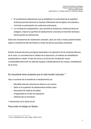 Clínica de Fracturas y Ortopedia
Práctica clínica III. Octubre 2013
Alumna: Kreiker, Noralí
Supervisoras: Lic. Álvarez, Diana; Lic. Miranda, Claudia

 El revestimiento epitendinoso que al restablecer la continuidad de la superficie
tendinosa permite disminuir la reacción inflamatoria de los tejidos circundantes y
minimizar la colonización por sustancias extrínsecas.
 La movilización postoperatoria, que aumenta la resistencia, orienta las fibras de
colágeno, mejora la superficie de deslizamiento y favorece el recorrido tendinoso
disminuyendo las adherencias.
Estos dos mecanismos de cicatrización coexisten, pero son más o menos predominantes
según la importancia del traumatismo y el tipo de técnica quirúrgica practicada.

Existen diversas técnicas quirúrgicas destinadas a la reparación de los tendones flexores
de la mano, lo cual determina la calidad de la reparación y el método de rehabilitación
postoperatoria a utilizar. El tipo de sutura y la técnica de movilización varían
considerablemente entre los distintos equipos multidisciplinarios de cirugía y rehabilitación
de la mano.

Es importante tener presente que en todo tendón suturado: 6
Hay un aumento de la resistencia al deslizamiento por:
-

Movilidad articular reducida por edema o por trauma.

-

Daño en la superficie de deslizamiento tendón-vaina.

-

Disrupción del sistema de poleas.

-

Irregularidad en el sitio de reparación.

-

Adherencias en formación

Y disminución de la fuerza tensil.

Para evitar el trabajo en flexión.

6

Curso: Rehabilitación de mano. Alegri, Cristina. 2013.

7

 