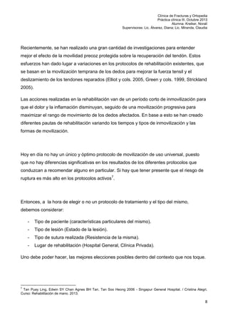 Clínica de Fracturas y Ortopedia
Práctica clínica III. Octubre 2013
Alumna: Kreiker, Noralí
Supervisoras: Lic. Álvarez, Diana; Lic. Miranda, Claudia

Recientemente, se han realizado una gran cantidad de investigaciones para entender
mejor el efecto de la movilidad precoz protegida sobre la recuperación del tendón. Estos
esfuerzos han dado lugar a variaciones en los protocolos de rehabilitación existentes, que
se basan en la movilización temprana de los dedos para mejorar la fuerza tensil y el
deslizamiento de los tendones reparados (Elliot y cols. 2005, Green y cols. 1999, Strickland
2005).
Las acciones realizadas en la rehabilitación van de un período corto de inmovilización para
que el dolor y la inflamación disminuyan, seguido de una movilización progresiva para
maximizar el rango de movimiento de los dedos afectados. En base a esto se han creado
diferentes pautas de rehabilitación variando los tiempos y tipos de inmovilización y las
formas de movilización.

Hoy en día no hay un único y óptimo protocolo de movilización de uso universal, puesto
que no hay diferencias significativas en los resultados de los diferentes protocolos que
conduzcan a recomendar alguno en particular. Si hay que tener presente que el riesgo de
ruptura es más alto en los protocolos activos7.

Entonces, a la hora de elegir o no un protocolo de tratamiento y el tipo del mismo,
debemos considerar:
-

Tipo de paciente (características particulares del mismo).

-

Tipo de lesión (Estado de la lesión).

-

Tipo de sutura realizada (Resistencia de la misma).

-

Lugar de rehabilitación (Hospital General, Clínica Privada).

Uno debe poder hacer, las mejores elecciones posibles dentro del contexto que nos toque.

7

Tan Puay Ling, Edwin SY Chan Agnes BH Tan, Tan Soo Heong 2006 - Singapur General Hospital. / Cristina Alegri,
Curso: Rehabilitación de mano. 2013.

8

 