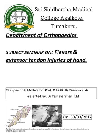 Sri Siddhartha Medical
College Agalkote,
Tumakuru.
Department of Orthopaedics.
SUBJECT SEMINAR ON: Flexors &
extensor tendon injuries of hand.
Chairperson& Moderator: Prof, & HOD: Dr Kiran kalaiah
Presented by: Dr Yashavardhan T.M
On: 30/03/2017
Introduction.
Tendon injuries are the second most common injuries of the hand and therefore an important topic in trauma
and orthopaedic patients.
 