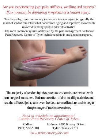 Are you experiencing joint pain, stiffness, swelling and redness?
If so, you may be displaying symptoms of a tendon injury. 
 The majority of tendon injuries, such as tendonitis, are treated with
non-surgical measures. Patients are often told to modify activities and
rest the affected joint, take over-the-counter medications and to begin
simple range of motion exercises.
Call us:
(903) 526-5000
Address: 4295 Kinsey Drive
Tyler, Texas 75703
Tendinopathy, more commonly known as a tendon injury, is typically the
result of tendon microtears that occur from aging and repetitive movements
involved in many sports and work activities.
The most common injuries addressed by the pain management doctors at
Pain Recovery Center of Tyler include tendonitis and a tendon rupture. 
Need to schedule an appointment?
Contact Pain Recovery Center of Tyler!
www.paincentertyler.com
 