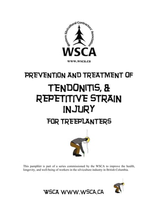 www.wsca.ca


 PREVENTION AND TREATMENT of

           TENDoNiTiS, &
         REPETITIVE STRAIN
              INJURY
                  FOR TREEPLANTERS




This pamphlet is part of a series commissioned by the WSCA to improve the health,
longevity, and well-being of workers in the silviculture industry in British Columbia.




               WSCA www.wsca.ca
 