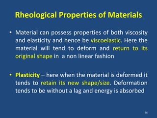 Rheological Properties of Materials
• Material can possess properties of both viscosity
  and elasticity and hence be viscoelastic. Here the
  material will tend to deform and return to its
  original shape in a non linear fashion

• Plasticity – here when the material is deformed it
  tends to retain its new shape/size. Deformation
  tends to be without a lag and energy is absorbed


                                                  56
 