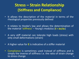 Stress – Strain Relationship
            (Stiffness and Compliance)
• It allows the description of the material in terms of the
  rheological properties previously defined

• It relates to Hooke’s law and allows the determination of
  the material ‘stiffness’ – Young’s modulus (E = ∆σ/∆ε)

• A very stiff material can tolerate high loads (stress) with
  only small deformations (strain)

• A higher value for E is indicative of a stiffer material

• Compliance is sometimes used instead of stiffness and is
  simply the inverse of stiffness i.e. the ratio of strain change
  to stress change                                               52
 