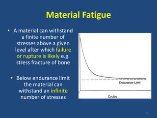 Material Fatigue
• A material can withstand
      a finite number of
   stresses above a given
  level after which failure
   or rupture is likely e.g.
   stress fracture of bone

 • Below endurance limit
      the material can
    withstand an infinite
    number of stresses

                                   1
 