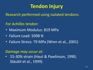Tendon Injury
Research performed using isolated tendons:

For Achilles tendon:
• Maximum Modulus: 819 MPa
• Failure Load: 5098 N
• Failure Stress: 79 MPa (Wren et al., 2001)

Damage may occur at:
• 15-30% strain (Haut & Pawlinson, 1990;
  Stäubli et al., 1999)
                                               43
 