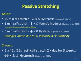 Passive Stretching
Acute:
• 10 min calf stretch - ↓ K & Hysteresis (Kubo et al., 2001a)
• 5 min calf stretch - ↓ K & Young’s Modulus (Burgess et al., 2009)
  - greater decreases in female subjects

• 5 min calf stretch - ↓ K & Hysteresis (Kubo et al., 2002b)
  Changes above due to ↓ Viscosity & ↑ Elasticity

Chronic:
• 5 x 45s (15s rest) calf stretch 2 x day for 3 weeks:
  ↔ K & ↓ Hysteresis (Kubo et al., 2002a)
                                                               8
 
