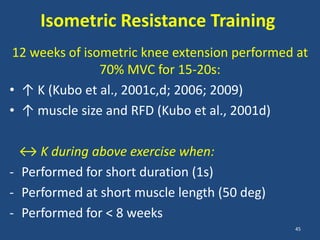 Isometric Resistance Training
 12 weeks of isometric knee extension performed at
                70% MVC for 15-20s:
• ↑ K (Kubo et al., 2001c,d; 2006; 2009)
• ↑ muscle size and RFD (Kubo et al., 2001d)

  ↔ K during above exercise when:
- Performed for short duration (1s)
- Performed at short muscle length (50 deg)
- Performed for < 8 weeks
                                               45
 