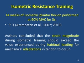 Isometric Resistance Training
14 weeks of isometric plantar flexion performed
              at 90% MVC for 3s:
• ↑ K (Arampatzis et al., 2007; 2010)

Authors concluded that the strain magnitude
during isometric training should exceed the
value experienced during habitual loading for
mechanical adaptations in tendon to occur.

                                              62
 