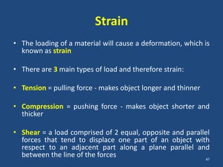 Strain
• The loading of a material will cause a deformation, which is
  known as strain

• There are 3 main types of load and therefore strain:

• Tension = pulling force - makes object longer and thinner

• Compression = pushing force - makes object shorter and
  thicker

• Shear = a load comprised of 2 equal, opposite and parallel
  forces that tend to displace one part of an object with
  respect to an adjacent part along a plane parallel and
  between the line of the forces                          47
 