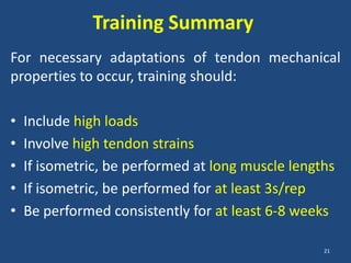 Training Summary
For necessary adaptations of tendon mechanical
properties to occur, training should:

•   Include high loads
•   Involve high tendon strains
•   If isometric, be performed at long muscle lengths
•   If isometric, be performed for at least 3s/rep
•   Be performed consistently for at least 6-8 weeks

                                                   21
 
