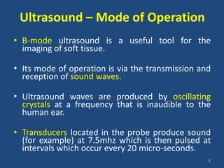 Ultrasound – Mode of Operation
• B-mode ultrasound is a useful tool for the
  imaging of soft tissue.

• Its mode of operation is via the transmission and
  reception of sound waves.

• Ultrasound waves are produced by oscillating
  crystals at a frequency that is inaudible to the
  human ear.

• Transducers located in the probe produce sound
  (for example) at 7.5mhz which is then pulsed at
  intervals which occur every 20 micro-seconds.
                                                  2
 