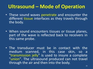 Ultrasound – Mode of Operation
• These sound waves penetrate and encounter the
  different tissue interfaces as they travels through
  the body.

• When sound encounters tissues or tissue planes,
  part of the wave is reflected back to receivers in
  this same probe.

• The transducer must be in contact with the
  medium scanned, in this case skin, so a
  "transmission jelly" is used to insure a complete
  "union". The ultrasound produced can not travel
  through the air and then into the body.
                                                   23
 