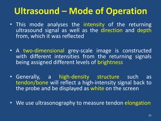 Ultrasound – Mode of Operation
• This mode analyses the intensity of the returning
  ultrasound signal as well as the direction and depth
  from, which it was reflected

• A two-dimensional grey-scale image is constructed
  with different intensities from the returning signals
  being assigned different levels of brightness

• Generally, a high-density structure such as
  tendon/bone will reflect a high-intensity signal back to
  the probe and be displayed as white on the screen

• We use ultrasonography to measure tendon elongation
                                                        53
 
