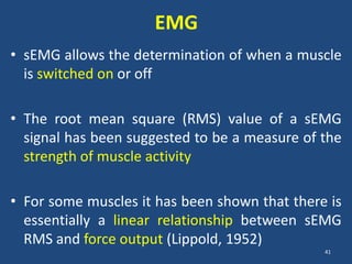 EMG
• sEMG allows the determination of when a muscle
  is switched on or off

• The root mean square (RMS) value of a sEMG
  signal has been suggested to be a measure of the
  strength of muscle activity

• For some muscles it has been shown that there is
  essentially a linear relationship between sEMG
  RMS and force output (Lippold, 1952)
                                               41
 