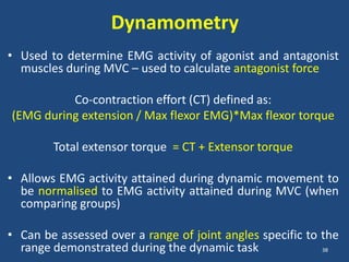 Dynamometry
• Used to determine EMG activity of agonist and antagonist
  muscles during MVC – used to calculate antagonist force

          Co-contraction effort (CT) defined as:
(EMG during extension / Max flexor EMG)*Max flexor torque

        Total extensor torque = CT + Extensor torque

• Allows EMG activity attained during dynamic movement to
  be normalised to EMG activity attained during MVC (when
  comparing groups)

• Can be assessed over a range of joint angles specific to the
  range demonstrated during the dynamic task               38
 