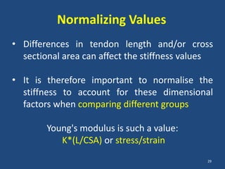Normalizing Values
• Differences in tendon length and/or cross
  sectional area can affect the stiffness values

• It is therefore important to normalise the
  stiffness to account for these dimensional
  factors when comparing different groups

        Young's modulus is such a value:
           K*(L/CSA) or stress/strain
                                              29
 