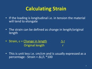 Calculating Strain
• If the loading is longitudinal i.e. in tension the material
  will tend to elongate

• The strain can be defined as change in length/original
  length

• Strain, = Change in length                   r
            Original length                r

• This is unit less i.e. cm/cm and is usually expressed as a
  percentage - Strain = ∆L/L *100

                                                                7
 