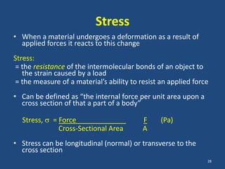 Stress
• When a material undergoes a deformation as a result of
  applied forces it reacts to this change
Stress:
= the resistance of the intermolecular bonds of an object to
   the strain caused by a load
= the measure of a material’s ability to resist an applied force
• Can be defined as “the internal force per unit area upon a
  cross section of that a part of a body”

  Stress,   = Force                       F     (Pa)
              Cross-Sectional Area        A
• Stress can be longitudinal (normal) or transverse to the
  cross section
                                                               28
 