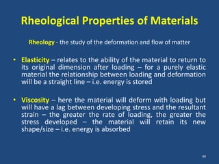 Rheological Properties of Materials
     Rheology - the study of the deformation and flow of matter

• Elasticity – relates to the ability of the material to return to
  its original dimension after loading – for a purely elastic
  material the relationship between loading and deformation
  will be a straight line – i.e. energy is stored

• Viscosity – here the material will deform with loading but
  will have a lag between developing stress and the resultant
  strain – the greater the rate of loading, the greater the
  stress developed – the material will retain its new
  shape/size – i.e. energy is absorbed


                                                                  49
 