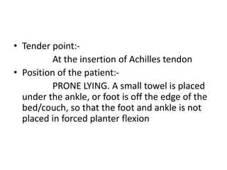 • Tender point:-
At the insertion of Achilles tendon
• Position of the patient:-
PRONE LYING. A small towel is placed
under the ankle, or foot is off the edge of the
bed/couch, so that the foot and ankle is not
placed in forced planter flexion
 