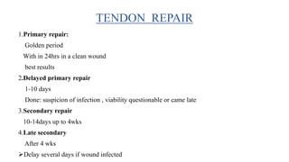 1.Primary repair:
Golden period
With in 24hrs in a clean wound
best results
2.Delayed primary repair
1-10 days
Done: suspicion of infection , viability questionable or came late
3.Secondary repair
10-14days up to 4wks
4.Late secondary
After 4 wks
Delay several days if wound infected
TENDON REPAIR
 