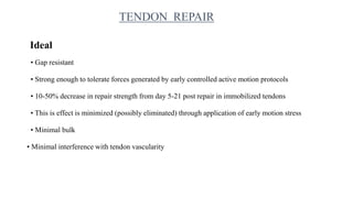 TENDON REPAIR
Ideal
• Gap resistant
• Strong enough to tolerate forces generated by early controlled active motion protocols
• 10-50% decrease in repair strength from day 5-21 post repair in immobilized tendons
• This is effect is minimized (possibly eliminated) through application of early motion stress
• Minimal bulk
• Minimal interference with tendon vascularity
 